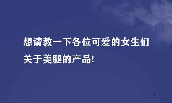 想请教一下各位可爱的女生们关于美腿的产品!