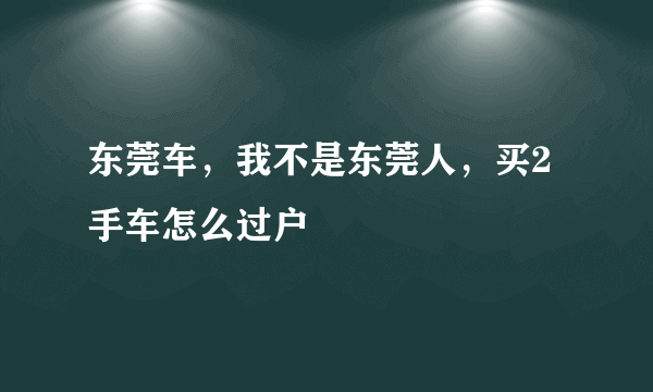 东莞车，我不是东莞人，买2手车怎么过户