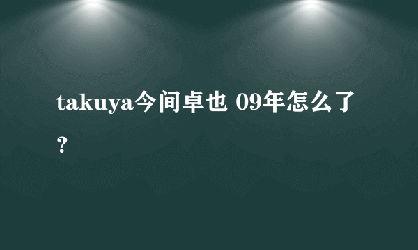 takuya今间卓也 09年怎么了？