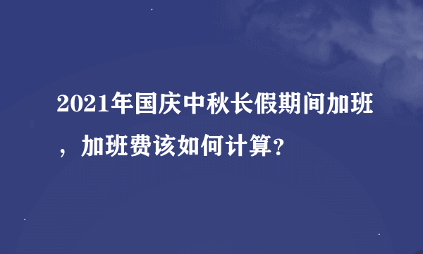 2021年国庆中秋长假期间加班，加班费该如何计算？