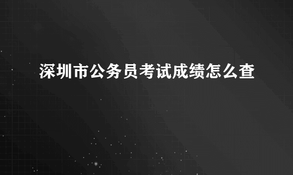 深圳市公务员考试成绩怎么查