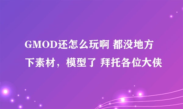 GMOD还怎么玩啊 都没地方下素材，模型了 拜托各位大侠