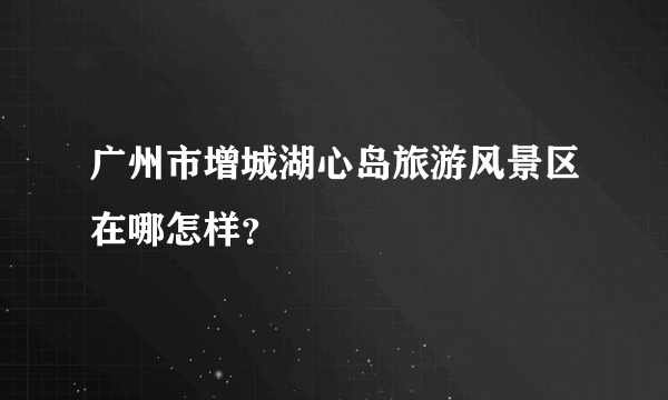 广州市增城湖心岛旅游风景区在哪怎样？