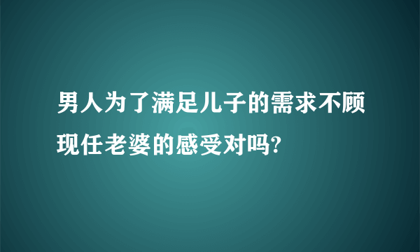 男人为了满足儿子的需求不顾现任老婆的感受对吗?