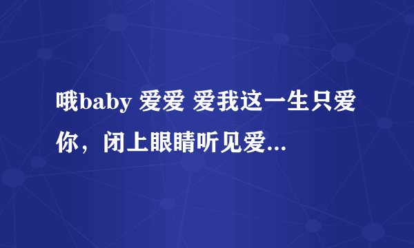 哦baby 爱爱 爱我这一生只爱你，闭上眼睛听见爱的话语 上面的是歌词、歌名忘了、求高手解